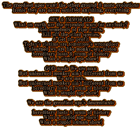 The greediest apes want the other ground & more evolutions Ironic they are never satisfied anything, everything  SEX & IMMORALS What on earth are the repeated wars for anybody? Rob somebody of ripe fruits, Kill off the other species, & Get the profit Today's victims are tomorrow's wrongdoer Unlearned we are like monky-sex-piston hereditary lusts & scum of history What a stupid ape show!  GOD made We are man But unlearned monkey ain't different from us We are man, But unlearned monkey ain't different from us hereditary lusts & scum of history What a stupid ape show!  We are the greediest ape's descendants  hereditary lusts & scum of history What a stupid ape show! What a stupid human show! 