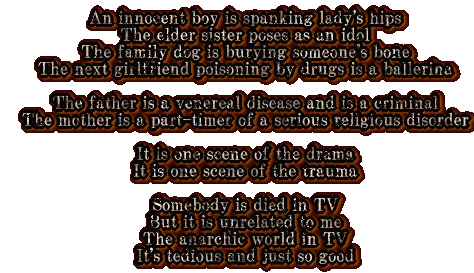 An innocent boy is spanking lady's hips The elder sister poses as an idol The family dog is burying someone's bone The next girlfriend poisoning by drugs is a ballerina  The father is a venereal disease and is a criminal The mother is a part-timer of a serious religious disorder  It is one scene of the drama It is one scene of the trauma  Somebody is died in TV But it is unrelated to me The anarchic world in TV It's tedious and just so good 