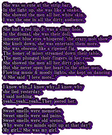 She was so cute at the strip bar. In the light up, she was like a snake. She showed the men all her white skin. I was the one in all the dirty audience.  She had a red lip, It was a slimy hole. In the dismal, she was their doll. innocent blue eyes whispered "the crazy mob show" She knelt down, she was entertain them more. She was obscene like a ripened fig. The honey of missy streamed down their table. The men plunged their fingers in her rose. She showed the men all her dirty plays. But she never open her heart to the other men. Flowing music & moody lights, she kept on dancing & She said "I love more..."  I know why...I know why...I know why she lied yesterday. I said nothing. yeah...yeah...yeah...They jeered her. Sweet smells were memories. Sweet smells were sad pains. Sweet smells were old scenes. Why were two minds split up at that day?  My girl...She was my girl. 