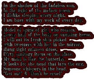 In the shadow of the fadeless sun. In the light of the mellow moon. I dislike sleeping every night. I am busy with my work of every day.  Model of spine of girl who rotates. Lower half of the body on vaulting horse. I will eat its fresh skin picked  with tweezers with her in the mirror. Hung tight crimson dress. Dirty sanitary items on the plate. My mind is like the butterfly. It looks for the head that lays the egg. Someone whispers in the head. Get out&"Don't be cruel" 