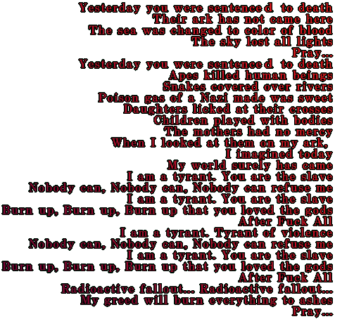 Yesterday you were sentence to death. Their ark has not came here. The sea was changed to color of blood.  The sky lost all lights. Pray. Yesterday you were sentence to death. Apes killed human beings.  Snakes covered over rivers. Poison gas of a Nazi made was sweet. Daughters licked at their crosses. Children played with bodies. The mothers had no mercy. When I looked at them on my ark,  I imagined today My world surely has came. I am a tyrant. You are the slave. Nobody can, Nobody can, Nobody can refuse me. I am a tyrant. You are the slave. Burn up, Burn up, Burn up that you loved the gods. After Fuck All. I am a tyrant. Tyrant of violence. Nobody can, Nobody can, Nobody can refuse me. I am a tyrant. You are the slave. Burn up, Burn up, Burn up that you loved the gods. After Fuck All. Radioactive fallout... Radioactive fallout... My greed will burn everything to ashes. Pray. 